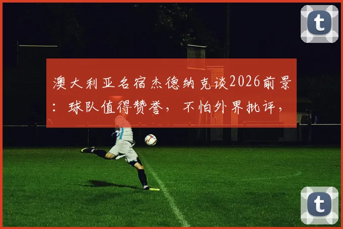 澳大利亚名宿杰德纳克谈2026前景：球队值得赞誉，不怕外界批评，附生涯回顾与现状