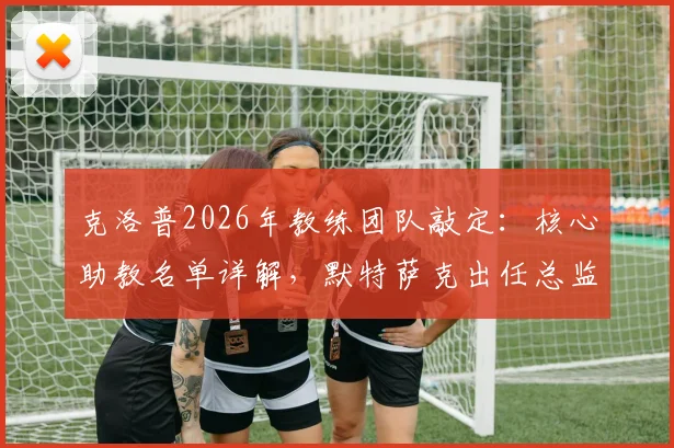 克洛普2026年教练团队敲定:核心助教名单详解,默特萨克出任总监原因分析