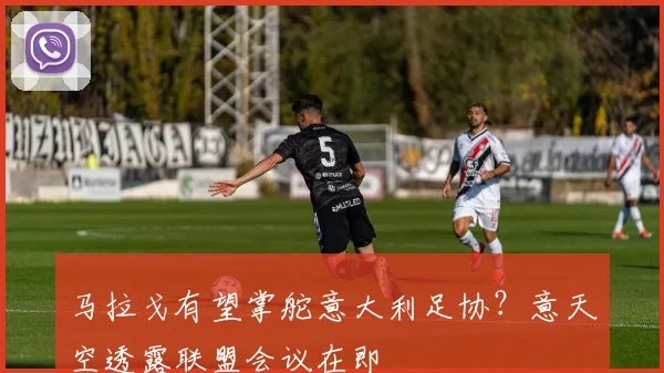 马拉戈有望掌舵意大利足协?意天空透露联盟会议在即