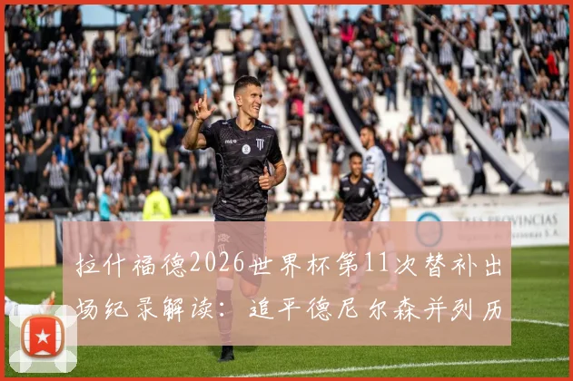 拉什福德2026世界杯第11次替补出场纪录解读:追平德尼尔森并列历史第一,深度剖析世界杯超级替补球员排名