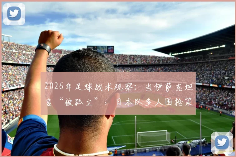 2026年足球战术观察:当伊萨克坦言“被孤立”,日本队多人围抢策略全解析及破解之道