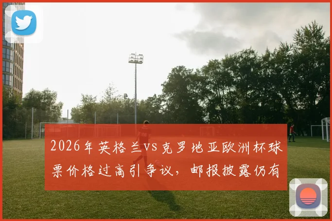 2026年英格兰vs克罗地亚欧洲杯球票价格过高引争议，邮报披露仍有大量余票滞销