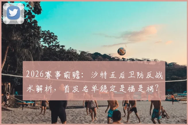 2026赛事前瞻:沙特五后卫防反战术解析,首发名单稳定是福是祸?
