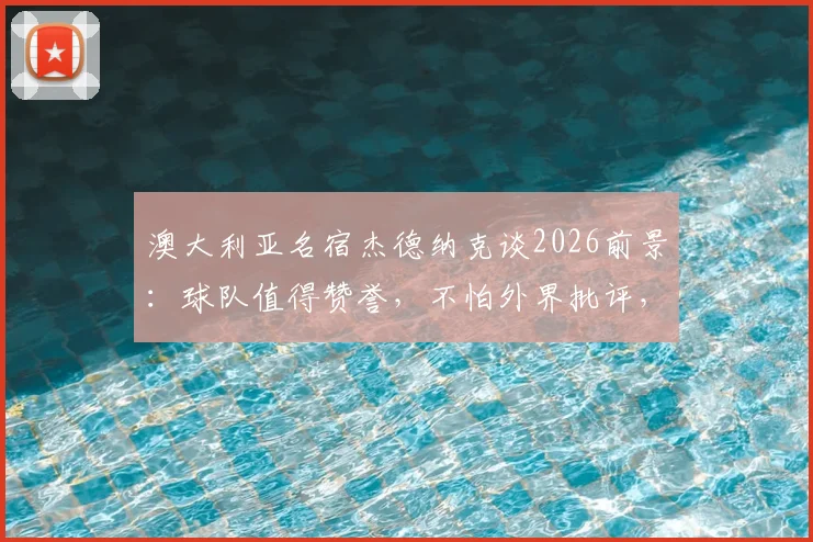 澳大利亚名宿杰德纳克谈2026前景:球队值得赞誉,不怕外界批评,附生涯回顾与现状