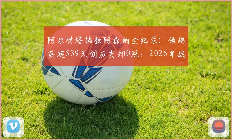 阿尔特塔执教阿森纳全纪录：领跑英超539天创历史却0冠，2026年战术瓶颈与未来出路解析