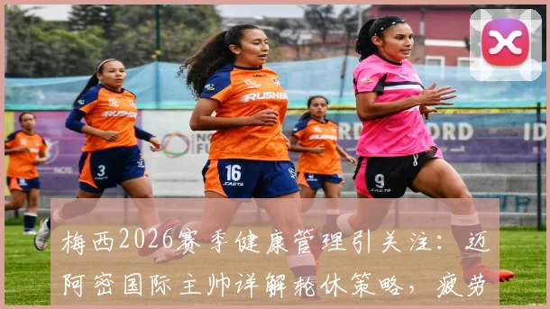 梅西2026赛季健康管理引关注：迈阿密国际主帅详解轮休策略，疲劳不等于受伤