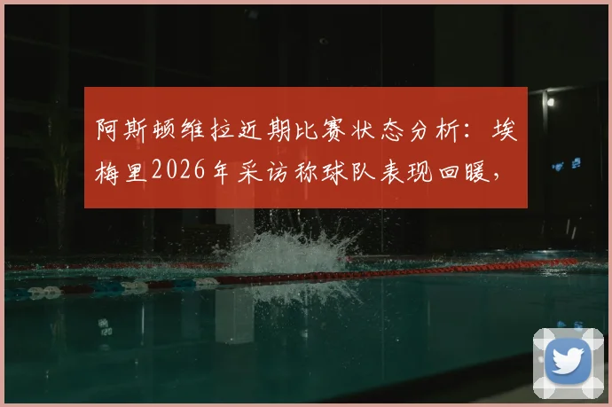 阿斯顿维拉近期比赛状态分析:埃梅里2026年采访称球队表现回暖,比赛结果让全队重拾信心